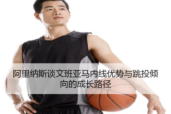 阿里纳斯谈文班亚马内线优势与跳投倾向的成长路径